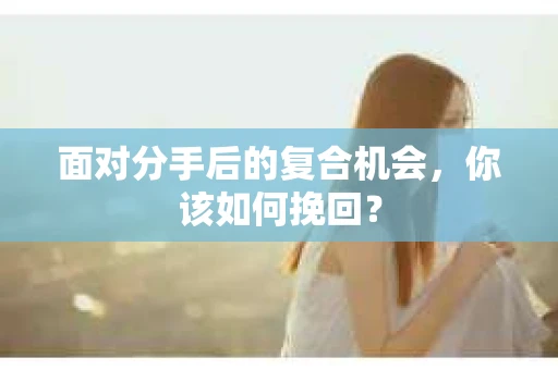 面对分手后的复合机会，你该如何挽回？