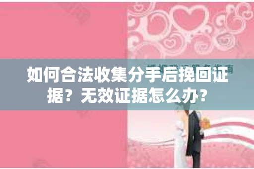 如何合法收集分手后挽回证据？无效证据怎么办？