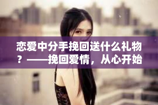 恋爱中分手挽回送什么礼物？——挽回爱情，从心开始