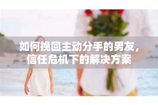 如何挽回主动分手的男友，信任危机下的解决方案