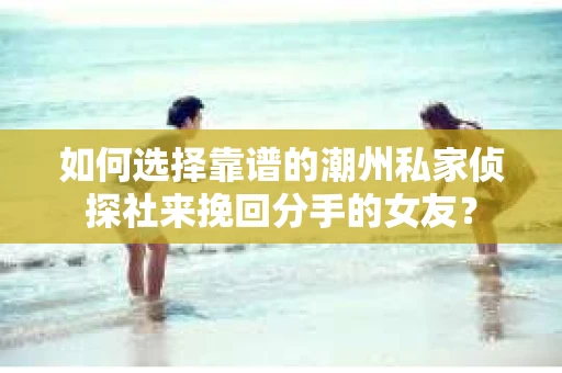 如何选择靠谱的潮州私家侦探社来挽回分手的女友？
