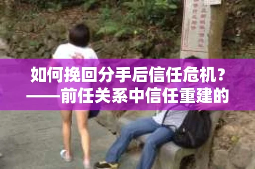 如何挽回分手后信任危机？——前任关系中信任重建的实用指南