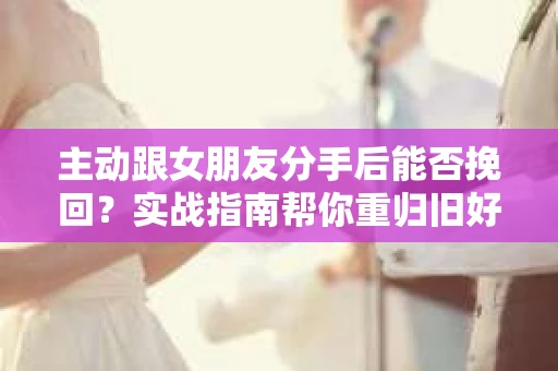 主动跟女朋友分手后能否挽回？实战指南帮你重归旧好