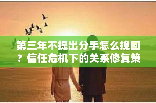 第三年不提出分手怎么挽回？信任危机下的关系修复策略
