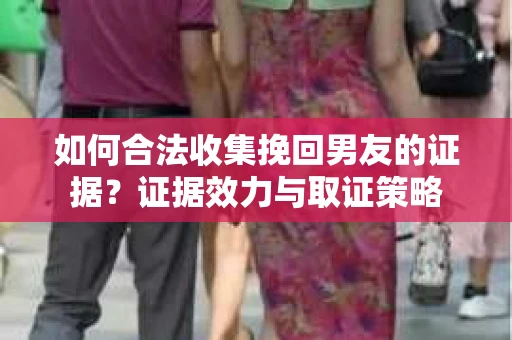 如何合法收集挽回男友的证据？证据效力与取证策略