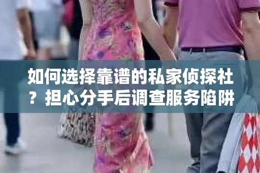 如何选择靠谱的私家侦探社？担心分手后调查服务陷阱怎么办？