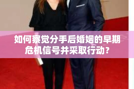 如何察觉分手后婚姻的早期危机信号并采取行动？