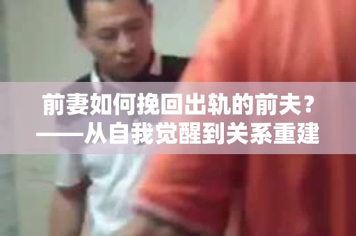 前妻如何挽回出轨的前夫？——从自我觉醒到关系重建的全面指南