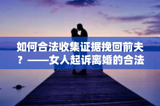如何合法收集证据挽回前夫？——女人起诉离婚的合法取证策略