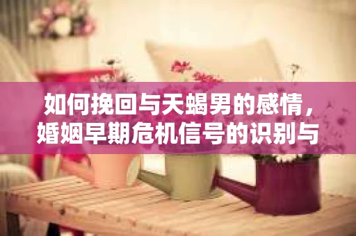 如何挽回与天蝎男的感情，婚姻早期危机信号的识别与应对