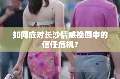 如何应对长沙情感挽回中的信任危机？