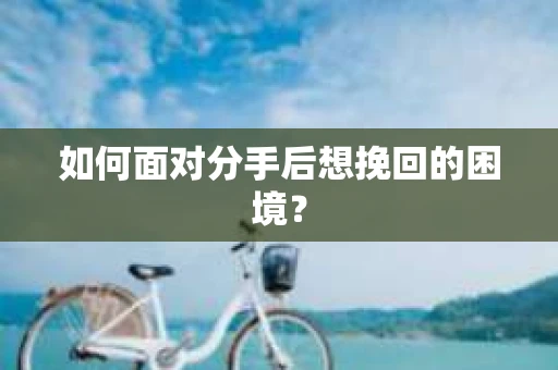 如何面对分手后想挽回的困境？