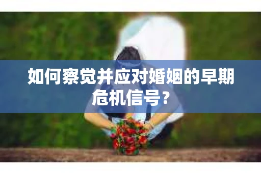 如何察觉并应对婚姻的早期危机信号？