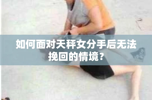 如何面对天秤女分手后无法挽回的情境？