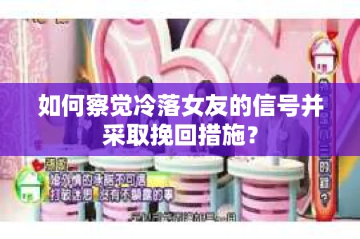如何察觉冷落女友的信号并采取挽回措施？
