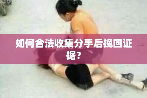如何合法收集分手后挽回证据？