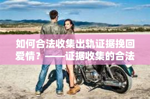 如何合法收集出轨证据挽回爱情？——证据收集的合法性与有效性解析
