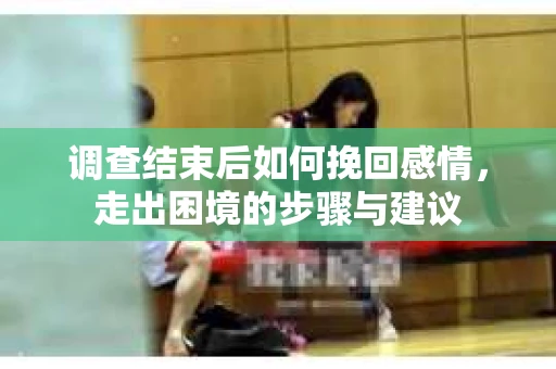 调查结束后如何挽回感情，走出困境的步骤与建议