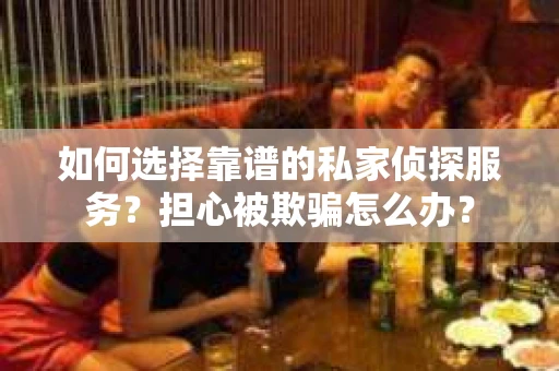 如何选择靠谱的私家侦探服务？担心被欺骗怎么办？