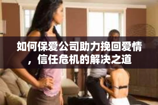 如何保爱公司助力挽回爱情，信任危机的解决之道