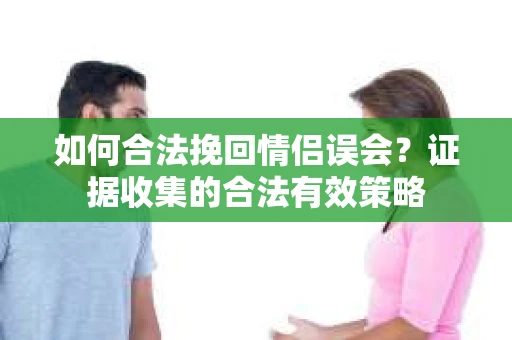 如何合法挽回情侣误会？证据收集的合法有效策略