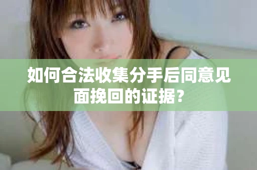 如何合法收集分手后同意见面挽回的证据？