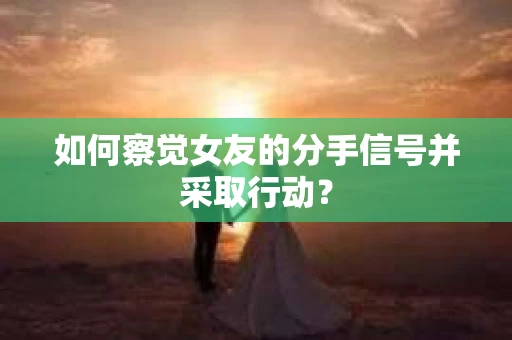如何察觉女友的分手信号并采取行动？