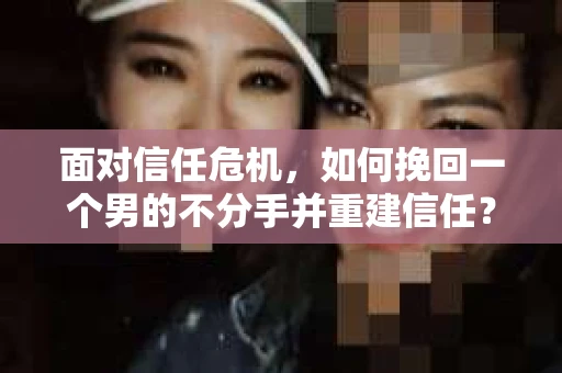 面对信任危机，如何挽回一个男的不分手并重建信任？
