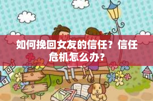 如何挽回女友的信任？信任危机怎么办？