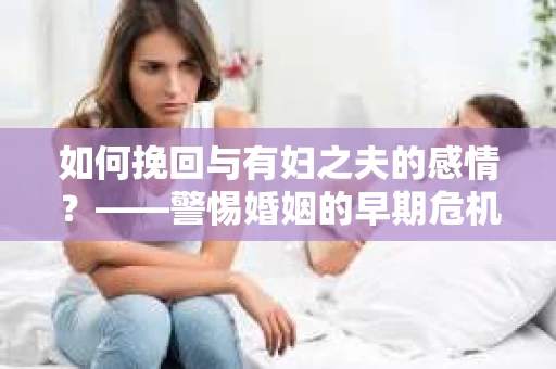 如何挽回与有妇之夫的感情？——警惕婚姻的早期危机信号