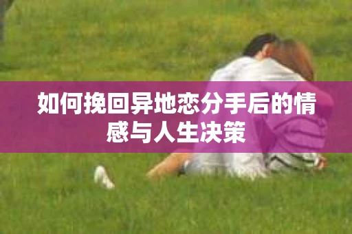 如何挽回异地恋分手后的情感与人生决策