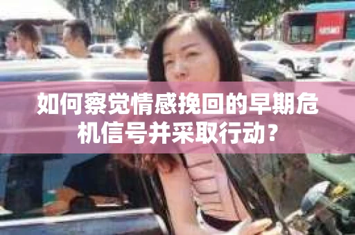 如何察觉情感挽回的早期危机信号并采取行动？
