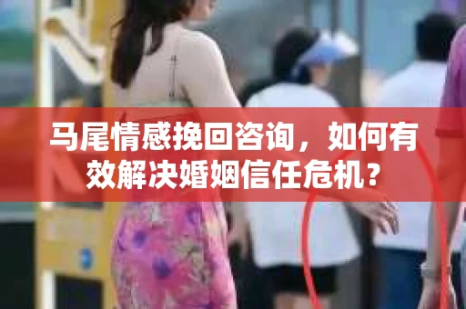 马尾情感挽回咨询，如何有效解决婚姻信任危机？