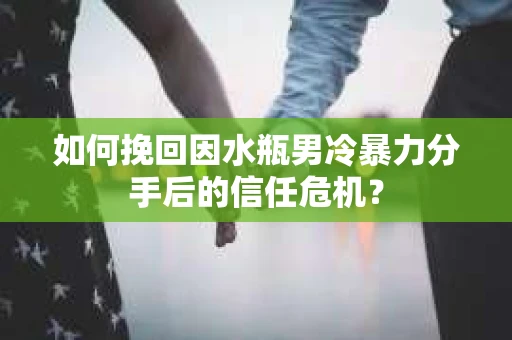 如何挽回因水瓶男冷暴力分手后的信任危机？