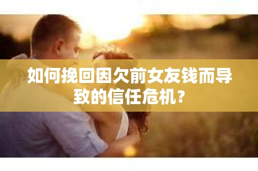 如何挽回因欠前女友钱而导致的信任危机？
