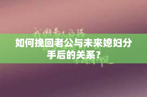 如何挽回老公与未来媳妇分手后的关系？