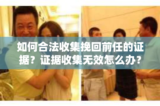 如何合法收集挽回前任的证据？证据收集无效怎么办？