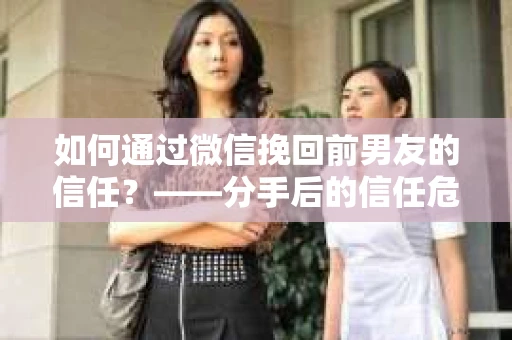 如何通过微信挽回前男友的信任？——分手后的信任危机解决方案