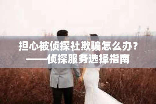 担心被侦探社欺骗怎么办？——侦探服务选择指南